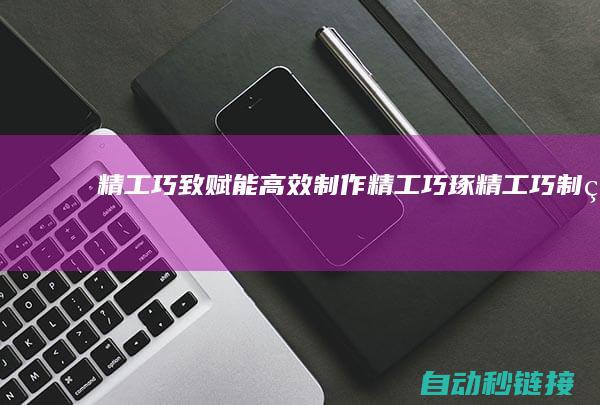 精工巧致|赋能高效制作|精工巧琢 (精工巧制的意思)